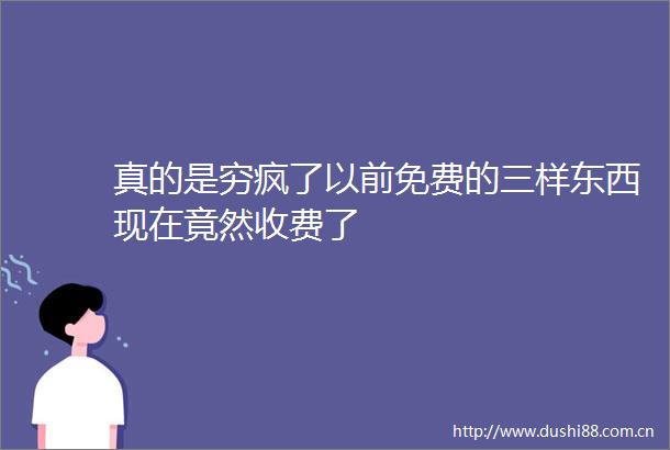 真的是穷疯了以前免费的三样东西现在竟然收费了