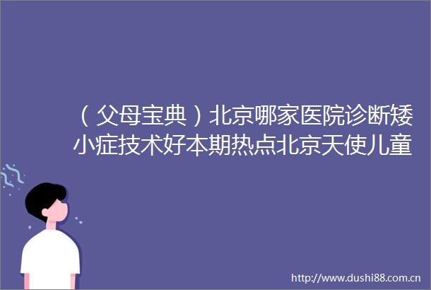 （父母宝典）北京哪家医院诊断矮小症技术好本期热点北京天使儿童医院矮小症品牌口碑