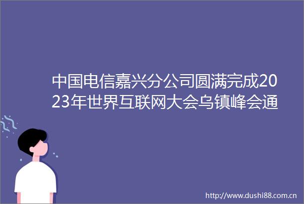 电信嘉兴分公司圆满完成2023年世界互联网大会乌镇峰会通信保障