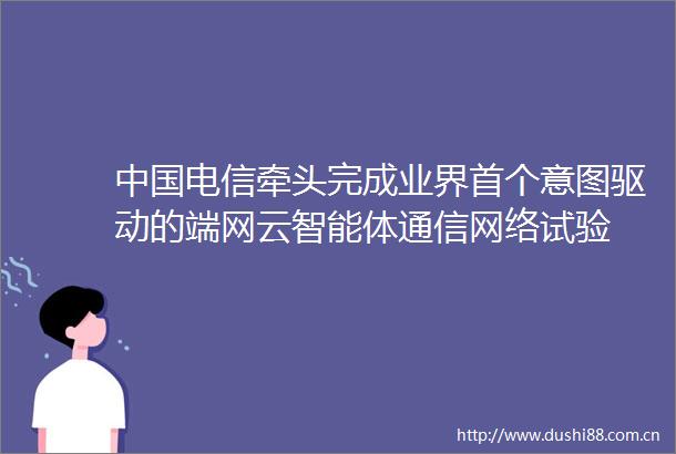 电信牵头完成业界首个意图驱动的端网云智能体通信网络试验