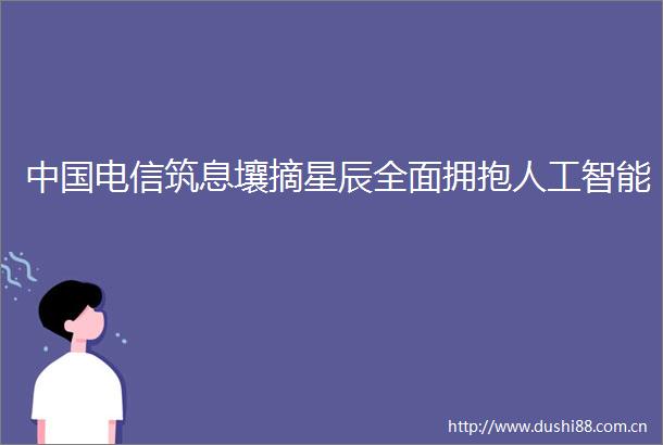 电信筑息壤摘星辰全面拥抱人工智能