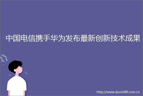 电信携手华为发布最新创新技术成果