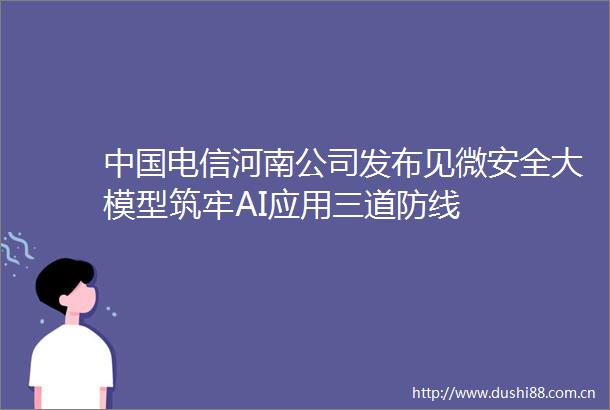 电信河南公司发布见微安全大模型筑牢AI应用三道防线