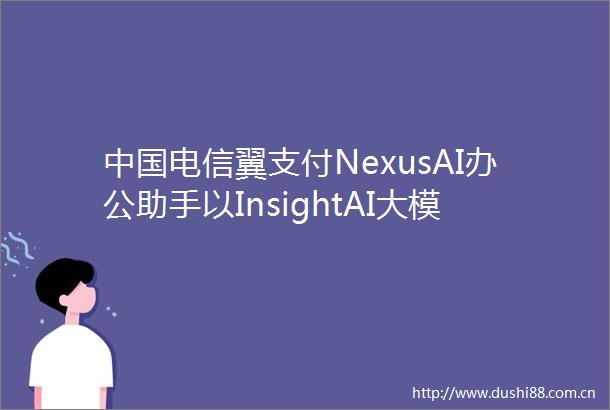 电信翼支付NexusAI办公助手以InsightAI大模型与Falcon技术重构企业办公效率边界