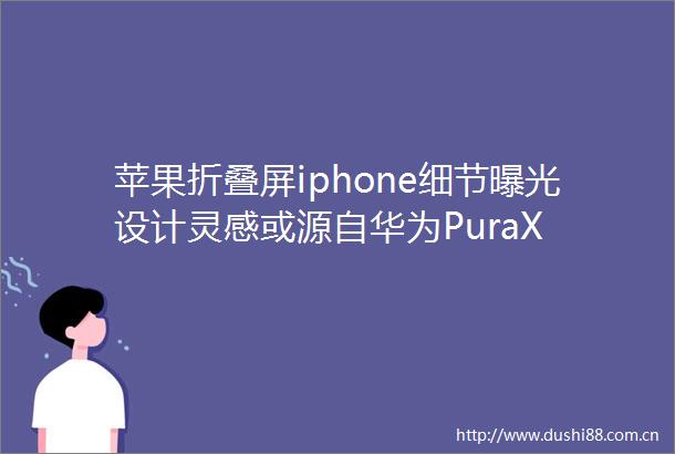 苹果折叠屏iphone细节设计灵感或源自华为PuraX