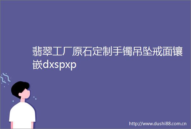 翡翠工厂原石定制手镯吊坠戒面镶嵌dxspxp