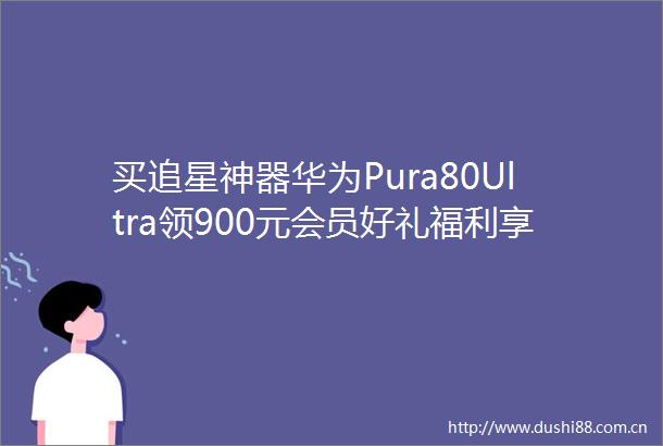 买追星神器华为Pura80Ultra领900元会员好礼福利享不停