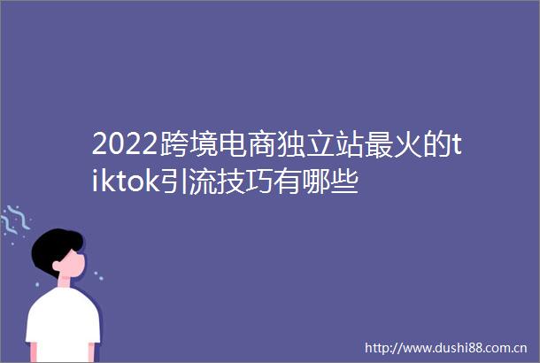 2022跨境电商独立站最火的tiktok引流技巧有哪些