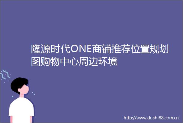 隆源时代ONE商铺推荐位置规划图购物中心周边环境