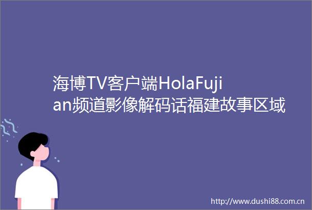 海博TV客户端HolaFujian频道影像解码话福建故事区域文化促国际传播