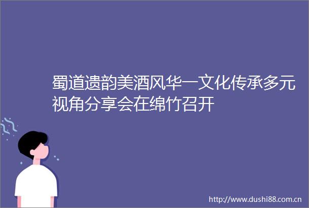 蜀道遗韵美酒风华一文化传承多元视角分享会在绵竹召开