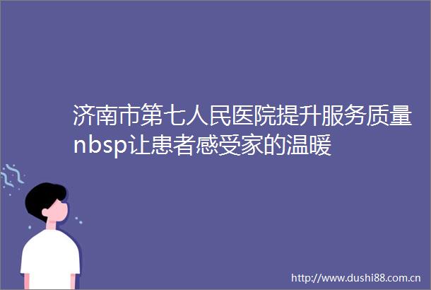 济南市第七医院提升服务质量nbsp让患者感受家的温暖