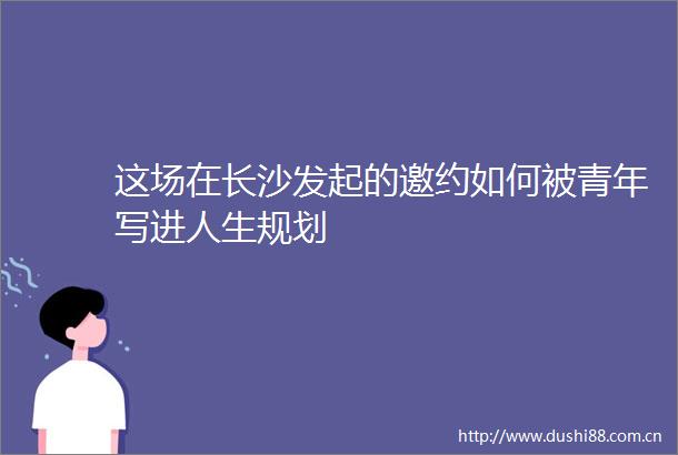 这场在长沙发起的邀约如何被青年写进人生规划