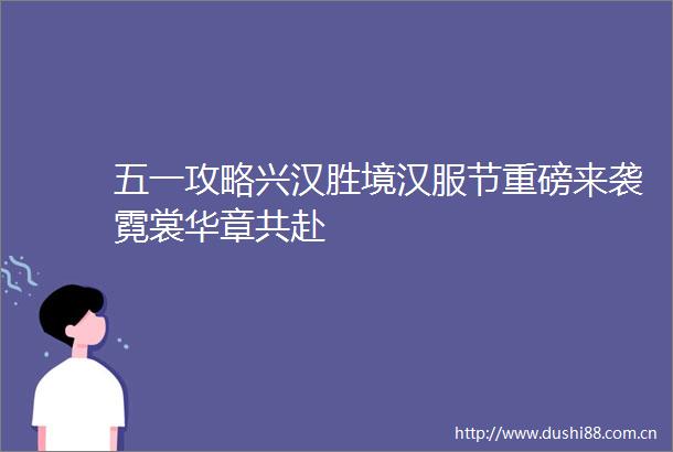 五一攻略兴汉胜境汉服节重磅来袭霓裳华章共赴