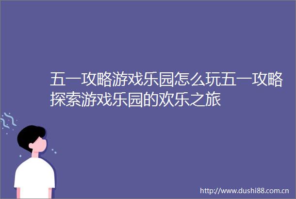 五一攻略游戏乐园怎么玩五一攻略探索游戏乐园的欢乐之旅