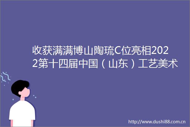 收获满满博山陶琉C位亮相2022第十四届（山东）工艺美术博览会暨首届山东手造精品展