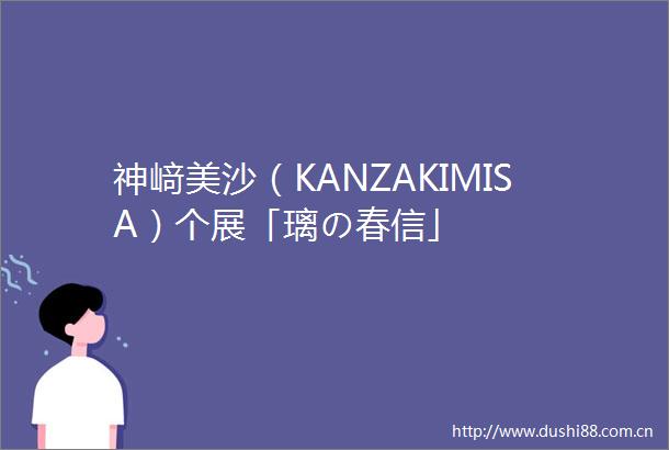 神﨑美沙（KANZAKIMISA）个展「璃の春信」