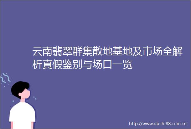 云南翡翠群集散地基地及市场全解析真假鉴别与场口一览