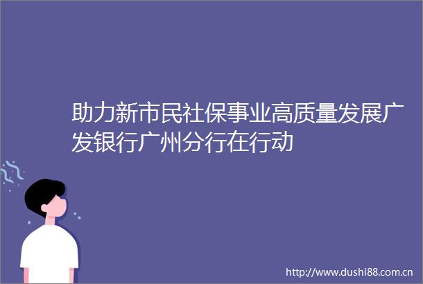助力新市民社保事业高质量发展广发银行广州分行在行动