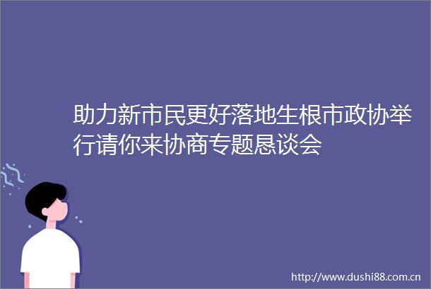 助力新市民更好落地生根市政协举行请你来协商专题恳谈会