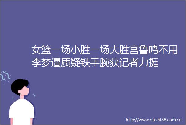 女篮一场小胜一场大胜宫鲁鸣不用李梦遭质疑铁手腕获记者力挺