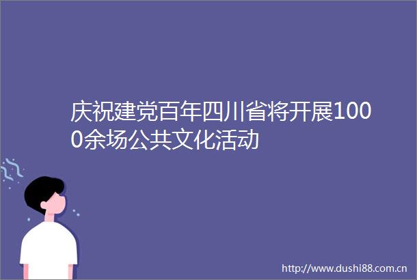 庆祝建党百年四川省将开展1000余场公共文化活动