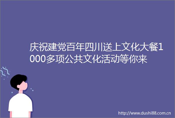 庆祝建党百年四川送上文化大餐1000多项公共文化活动等你来