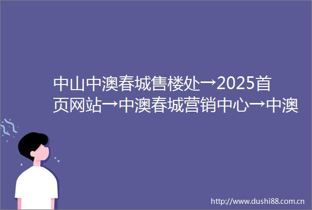 中山中澳春城售楼处→2025首页网站→中澳春城营销中心→中澳春城欢迎您→楼盘详情楼盘位置