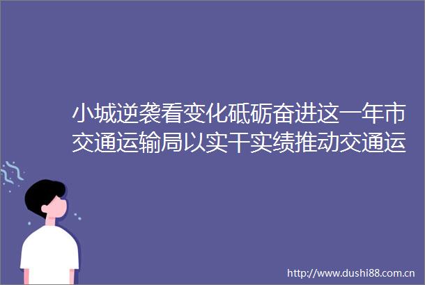 小城逆袭看变化砥砺奋进这一年市交通运输局以实干实绩推动交通运输事业高质量发展