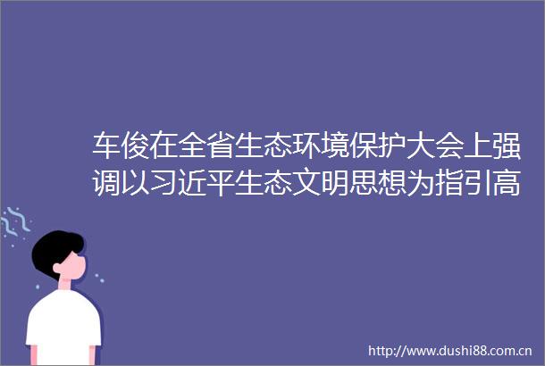 车俊在全省生态环境保护大会上强调以生态文明思想为指引高质量建设美丽浙江
