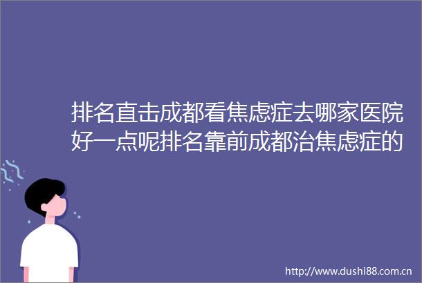 排名直击成都看焦虑症去哪家医院好一点呢排名靠前成都治焦虑症的医院排名公布