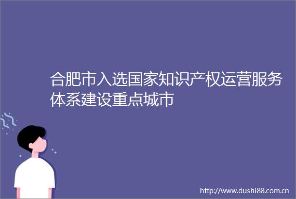 合肥市入选知识产权运营服务体系建设重点城市