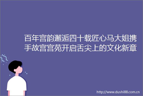 百年宫韵邂逅四十载匠心马大姐携手故宫宫苑开启舌尖上的文化新章