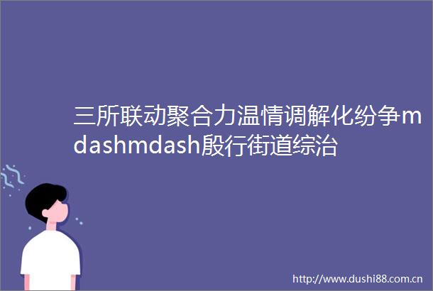 三所联动聚合力温情调解化纷争mdashmdash殷行街道综治中心以多元共治模式成功化解遗产分割