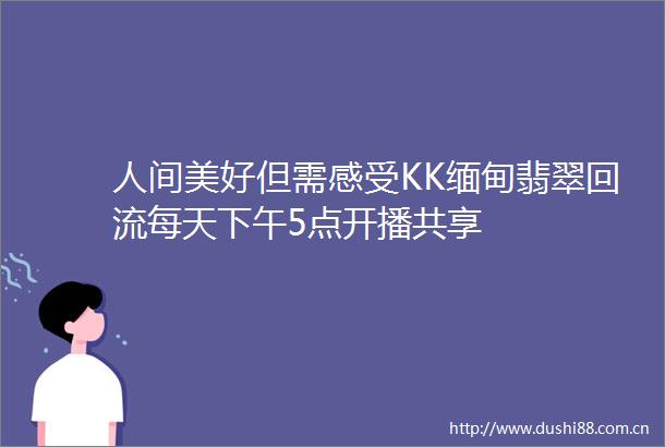 人间美好但需感受KK缅甸翡翠回流每天下午5点开播共享