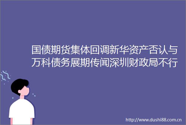 国债期货集体回调新华资产否认与万科债务展期传闻深圳财不行使19深圳债09赎回选择权