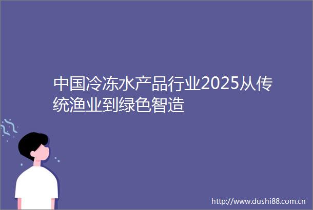 冷冻水产品行业2025从传统渔业到绿色智造