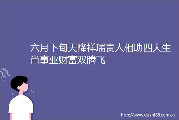 六月下旬天降祥瑞贵人相助四大生肖事业财富双腾飞