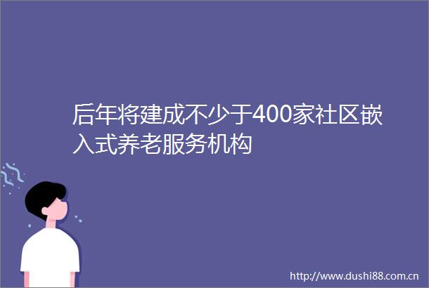 后年将建成不少于400家社区嵌入式养老服务机构