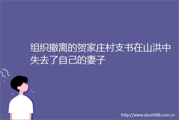 组织撤离的贺家庄村支书在山洪中失去了自己的妻子