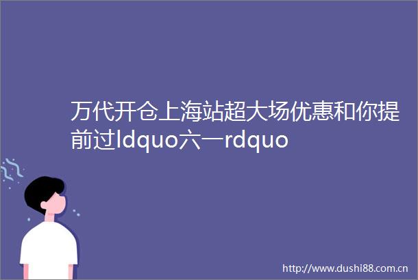 万代开仓上海站超大场优惠和你提前过ldquo六一rdquo