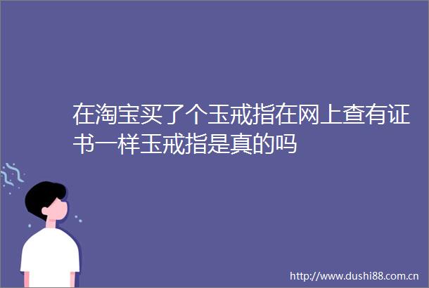 在淘宝买了个玉戒指在网上查有证书一样玉戒指是真的吗