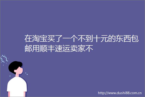 在淘宝买了一个不到十元的东西包邮用顺丰速运卖家不