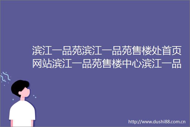 滨江一品苑滨江一品苑售楼处首页网站滨江一品苑售楼中心滨江一品苑最新评测房价滨江一品苑户型商圈配套