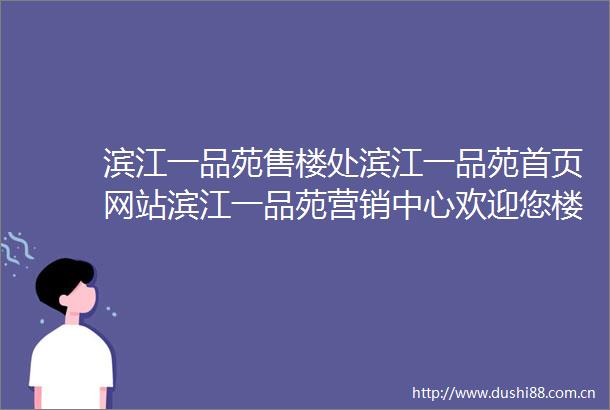 滨江一品苑售楼处滨江一品苑首页网站滨江一品苑营销中心欢迎您楼盘详情最新价格户型图容积率售楼处