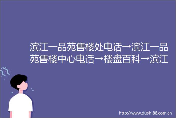 滨江一品苑售楼处电话→滨江一品苑售楼中心电话→楼盘百科→滨江一品苑首页网站→楼盘百科→首页网站→24小时热线电话