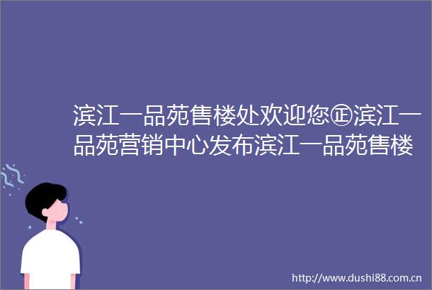 滨江一品苑售楼处欢迎您㊣滨江一品苑营销中心发布滨江一品苑售楼处出品