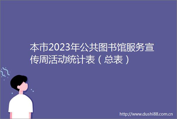 本市2023年公共图书馆服务宣传周活动统计表（总表）