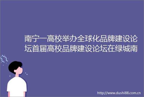 南宁一高校举办全球化品牌建设论坛首届高校品牌建设论坛在绿城南宁举行