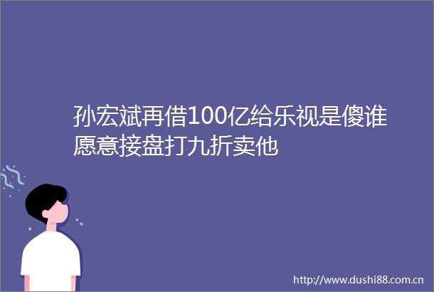 孙宏斌再借100亿给乐视是傻谁愿意接盘打九折卖他